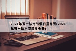 2021年五一法定节假日是几天(2021年五一法定假是多少天)