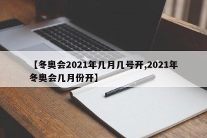 【冬奥会2021年几月几号开,2021年冬奥会几月份开】