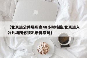 【北京进公共场所查48小时核酸,北京进入公共场所必须出示健康码】