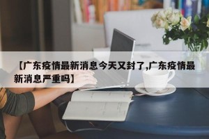 【广东疫情最新消息今天又封了,广东疫情最新消息严重吗】