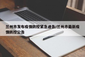 兰州市发布疫情防控紧急通告/兰州市最新疫情防控公告