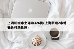 上海新增本土确诊326例(上海新增2本地确诊行动轨迹)