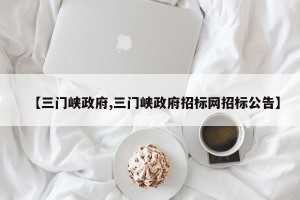 【三门峡政府,三门峡政府招标网招标公告】