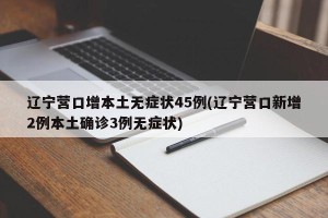 辽宁营口增本土无症状45例(辽宁营口新增2例本土确诊3例无症状)