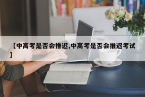 【中高考是否会推迟,中高考是否会推迟考试】