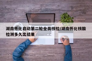 湖南怀化启动第二轮全员核检/湖南怀化核酸检测多久出结果