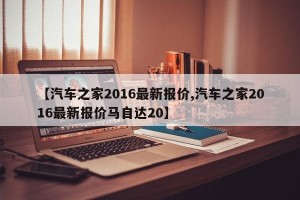 【汽车之家2016最新报价,汽车之家2016最新报价马自达20】