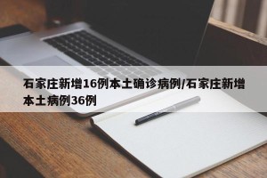 石家庄新增16例本土确诊病例/石家庄新增本土病例36例