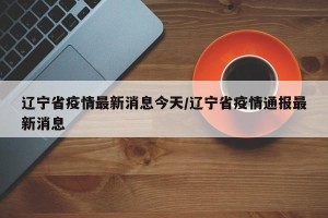 辽宁省疫情最新消息今天/辽宁省疫情通报最新消息