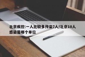 北京疾控:一人比较多传染7人/北京10人感染是哪个单位