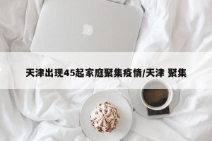 天津出现45起家庭聚集疫情/天津 聚集