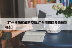 【广州海珠区最新疫情,广州海珠区疫情最新动态】