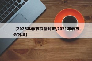 【2025年春节疫情封城,2021年春节会封城】