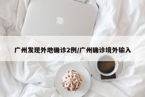 广州发现外地确诊2例/广州确诊境外输入