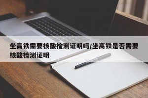 坐高铁需要核酸检测证明吗/坐高铁是否需要核酸检测证明