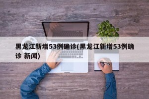 黑龙江新增53例确诊(黑龙江新增53例确诊 新闻)