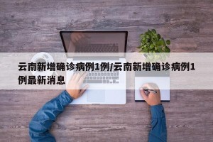 云南新增确诊病例1例/云南新增确诊病例1例最新消息