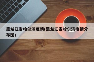 黑龙江省哈尔滨疫情(黑龙江省哈尔滨疫情分布图)