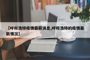 【呼和浩特疫情最新消息,呼和浩特的疫情最新情况】