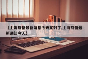【上海疫情最新消息今天又封了,上海疫情最新通知今天】