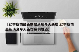 【辽宁疫情最新数据消息今天新增,辽宁疫情最新消息今天新增病例轨迹】
