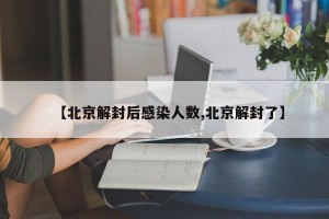 【北京解封后感染人数,北京解封了】