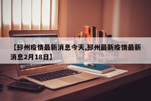 【邳州疫情最新消息今天,邳州最新疫情最新消息2月18日】