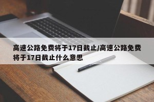 高速公路免费将于17日截止/高速公路免费将于17日截止什么意思