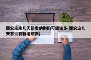 西安未来几天新增病例仍可能较多(西安这几天有没有新增病例)