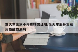 乘火车离京不再查核酸证明/坐火车离开北京用核酸检测吗