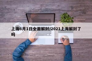 上海6月1日全面解封/2021上海解封了吗