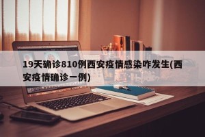19天确诊810例西安疫情感染咋发生(西安疫情确诊一例)