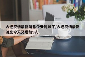 大连疫情最新消息今天封城了/大连疫情最新消息今天又增加9人
