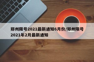 郑州限号2021最新通知6月份/郑州限号2021年2月最新通知