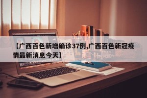【广西百色新增确诊37例,广西百色新冠疫情最新消息今天】
