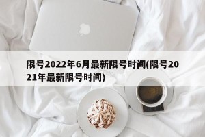 限号2022年6月最新限号时间(限号2021年最新限号时间)