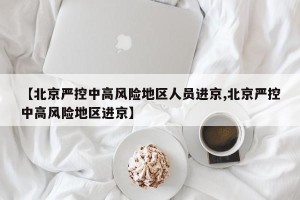 【北京严控中高风险地区人员进京,北京严控中高风险地区进京】