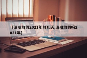 【清明放假2021年放几天,清明放假吗2021年】