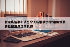 甘肃疫情最新消息今天新增病例/甘肃疫情最新数据消息活动轨迹