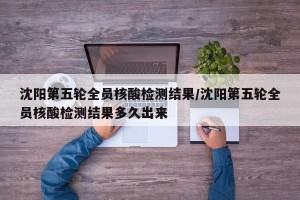 沈阳第五轮全员核酸检测结果/沈阳第五轮全员核酸检测结果多久出来