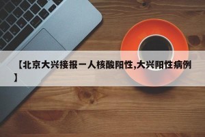 【北京大兴接报一人核酸阳性,大兴阳性病例】