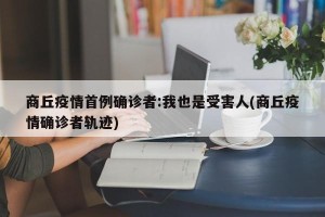 商丘疫情首例确诊者:我也是受害人(商丘疫情确诊者轨迹)