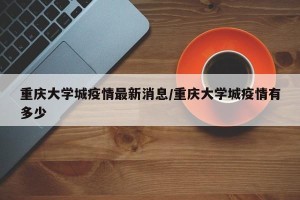 重庆大学城疫情最新消息/重庆大学城疫情有多少