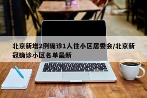 北京新增2例确诊1人住小区居委会/北京新冠确诊小区名单最新