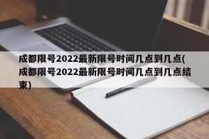 成都限号2022最新限号时间几点到几点(成都限号2022最新限号时间几点到几点结束)