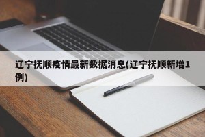 辽宁抚顺疫情最新数据消息(辽宁抚顺新增1例)
