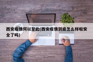 西安疫情何以至此(西安疫情到底怎么样啦安全了吗)