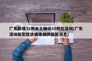 广东新增32例本土确诊25例在深圳(广东深圳新型冠状病毒病例最新消息)