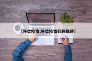 【怀柔疫情,怀柔疫情行程轨迹】