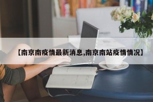 【南京南疫情最新消息,南京南站疫情情况】